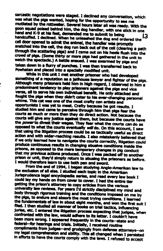 ‘cell door opened to admit the animal, the handler was promptly snatched into the oef, the dog run back out of the cell (dlearing a path through the scattering pigs) and I came out on his heels flush into the crowd of pigs. (Some thirty or more pigs had gathered In the unit to watch the spectacie.) A battie ensued. I was swarmed by pigs and taken down In a fury of punches. I was then transferred back to Powhatan and placed into a specially modified unit. mnmmxummmmw ’something of a reputation 3 Jaithouse lawyer and fightar of the pigs. Although many prisoners held him in high regard, I observed I him a predominant tendency to piay prisoners againet the pigs and vice versa, all to serve his own individual benefR. He only attacked and fought the pigs when they didn’t cater to his ever-changing personal i | : i 1l | i | | E i H i i ? H